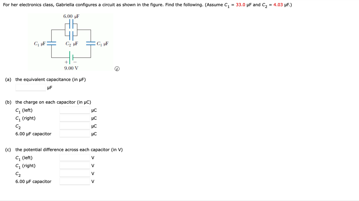 For her electronics class, Gabriella configures a circuit as shown in the figure. Find the following. (Assume C₁ = 33.0 µF and C₂ = 4.03 μF.)
6.00 µF
C₁ μF
C₂ μF
μF
+
9.00 V
(a) the equivalent capacitance (in µF)
(b) the charge on each capacitor (in μC)
C₁ (left)
C₁ (right)
C₂
6.00 μF capacitor
9999
C₁ μF
(c) the potential difference across each capacitor (in V)
C₁ (left)
C₁ (right)
C₂
6.00 μF capacitor
V
V
V
V