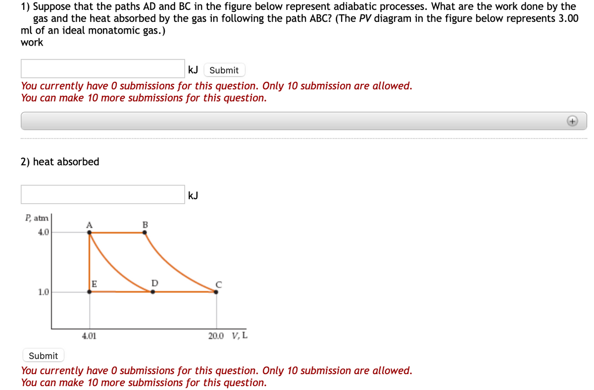 1) Suppose that the paths AD and BC in the figure below represent adiabatic processes. What are the work done by the
gas and the heat absorbed by the gas in following the path ABC? (The PV diagram in the figure below represents 3.00
ml of an ideal monatomic gas.)
work
kJ Submit
You currently have 0 submissions for this question. Only 10 submission are allowed.
You can make 10 more submissions for this question.
2) heat absorbed
P, atm
A
B
K
E
D
4.0
1.0
kJ
4.01
с
20.0 V, L
Submit
You currently have 0 submissions for this question. Only 10 submission are allowed.
You can make 10 more submissions for this question.