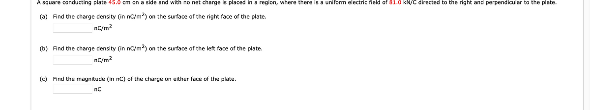 A square conducting plate 45.0 cm on a side and with no net charge is placed in a region, where there is a uniform electric field of 81.0 kN/C directed to the right and perpendicular to the plate.
(a) Find the charge density (in nC/m²) on the surface of the right face of the plate.
nC/m²
(b) Find the charge density (in nC/m²) on the surface of the left face of the plate.
nC/m²
(c) Find the magnitude (in nC) of the charge on either face of the plate.
nC