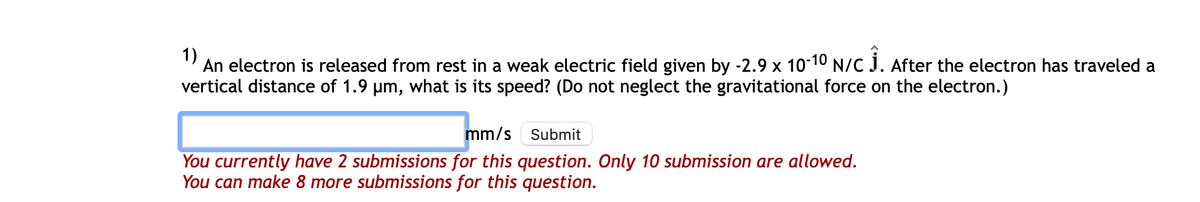 1)
An electron is released from rest in a weak electric field given by -2.9 x 10-10 N/C Ĵ. After the electron has traveled a
vertical distance of 1.9 µm, what is its speed? (Do not neglect the gravitational force on the electron.)
mm/s
Submit
You currently have 2 submissions for this question. Only 10 submission are allowed.
You can make 8 more submissions for this question.