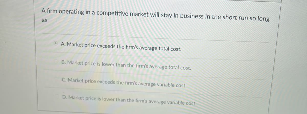 A firm operating in a competitive market will stay in business in the short run so long
as
A. Market price exceeds the firm's average total cost.
B. Market price is lower than the firm's average total cost.
C. Market price exceeds the firm's average variable cost.
D. Market price is lower than the firm's average variable cost.