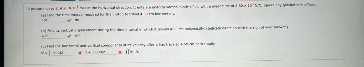 A proton moves at 4.20 x 105 m/s in the horizontal direction. It enters a uniform vertical electric field with a magnitude of 8.80 x 10³ N/C. Ignore any gravitational effects.
(a) Find the time interval required for the proton to travel 4.50 cm horizontally.
107
✔ns
(b) Find its vertical displacement during the time interval in which it travels 4.50 cm horizontally. (Indicate direction with the sign of your answer.)
4.83
mm.
(c) Find the horizontal and vertical components of its velocity after it has traveled 4.50 cm horizontally.
= ( 0.0042
x Î + 0.00902
x j) km/s
7=
