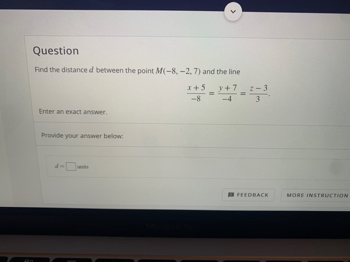 Question
Find the distance d between the point M(-8, –2, 7) and the line
x +5
y+ 7
Z - 3
-8
-4
Enter an exact answer.
Provide your answer below:
d =
units
B FEEDBACK
MORE INSTRUCTION
