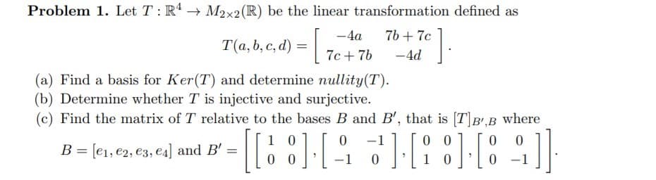 Problem 1. Let T : R4 → M2x2(R) be the linear transformation defined as
-4a
76 + 7c
T(a, b, c, d) =,
7c + 7b
-4d
(a) Find a basis for Ker(T) and determine nullity(T).
(b) Determine whether T is injective and surjective.
(c) Find the matrix of T relative to the bases B and B', that is [TB'.B Wwhere
0 0
1 0
1 0
-1
= [e1, e2, e3, e4] and B' =
%3D
0 0
-1
-1
