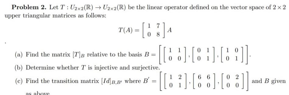 Problem 2. Let T : U2x2(R) → U2x2(R) be the linear operator defined on the vector space of 2 x 2
upper triangular matrices as follows:
T(A) = [ ]4
1 7
0 8
1
1
0 1
(a) Find the matrix [T]B relative to the basis B =
0 0
0 1
(b) Determine whether T is injective and surjective.
1 2
0 1
6 6
0 0
0 2
0 0
]
(c) Find the transition matrix [IdB.B' where B' =
and B given
as above
