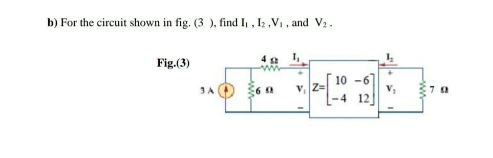 b) For the circuit shown in fig. (3 ), find I1 , I2 ,V1 , and V2.
Fig.(3)
4 2
I,
10 -6]
V2
-4 12]
3 A
V Z=
-ww-
