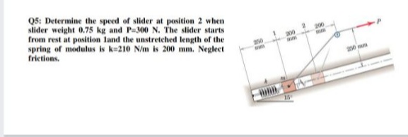Q5: Determine the speed of slider at position 2 when
slider weight 0.75 kg and P-300 N. The slider starts
from rest at position land the unstretched length of the
spring of modulus is k=210 N/m is 200 mm. Neglect
frietions.
200
200
250
20 mm
