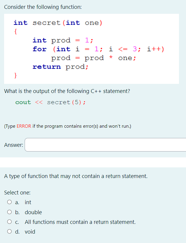 Consider the following function:
int secret (int one)
{
int prod
=
1;
for
(int i = 1; i <= 3; i++)
prod
=
prod *
one;
return prod;
What is the output of the following C++ statement?
cout << secret (5);
(Type ERROR if the program contains error(s) and won't run.)
Answer:
A type of function that may not contain a return statement.
Select one:
a. int
O b. double
О с. All functions must contain a return statement.
O d. void