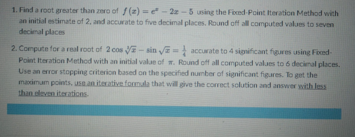 1. Find a root greater than zero of f(x) = e* - 2x - 5 using the Fixed-Point Iteration Method with
an initial estimate of 2, and accurate to five decimal places. Round off all computed values to seven
decimal places
2. Compute for a real root of 2 cos - sin √ = accurate to 4 significant figures using Fixed-
Point Iteration Method with an initial value of T. Round off all computed values to 6 decimal places.
Use an error stopping criterion based on the specified number of significant figures. To get the
maximum points, use an iterative formula that will give the correct solution and answer with less
than eleven iterations.