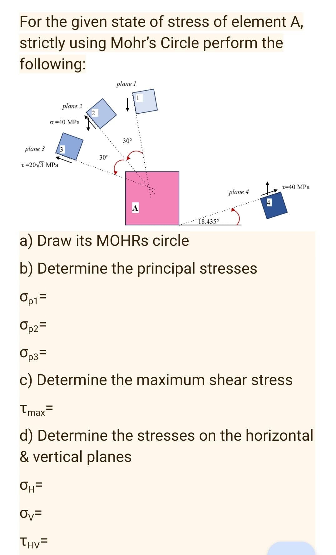 For the given state of stress of element A,
strictly using Mohr's Circle perform the
following:
plane 1
plane 2
T-40 MPa
plane 4
o=40 MPa
30°
1
plane 3
30°
T=20√3 MPa
4
18.435°
a) Draw its MOHRS circle
b) Determine the principal stresses
Op1=
Op2=
Op3=
c) Determine the maximum shear stress
Tmax=
d) Determine the stresses on the horizontal
& vertical planes
OH=
Ov=
THV=