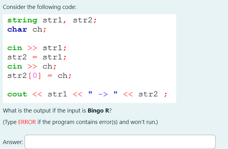 Consider the following code:
string strl, str2;
char ch;
cin >> strl;
str2 = strl;
cin >> ch;
str2 [0]
= ch;
cout << strl << " -> " << str2 ;
What is the output if the input is Bingo R?
(Type ERROR if the program contains error(s) and won't run.)
Answer: