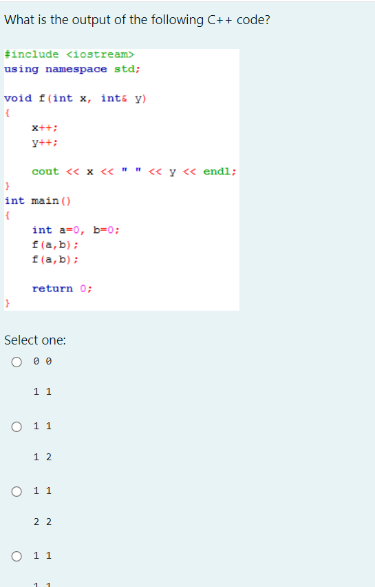 What is the output of the following C++ code?
#include <iostream>
using namespace std;
void f(int x, int& y)
{
X++;
y++;
cout << x << " " << y << endl;
int a=0, b=0;
f(a,b);
f(a,b);
return 0;
}
int main()
{
}
Select one:
0 0 0
1 1
O 11
12
O 11
22
O 11
1 1