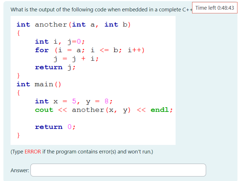 What is the output of the following code when embedded in a complete C++
int
another (int a, int b)
{
int i, j=0;
for (i = a; i <= b; i++)
j = j + i;
return j;
int x = 5, y = 8;
cout << another (x, y) << endl;
return 0;
}
(Type ERROR if the program contains error(s) and won't run.)
Answer:
}
int main()
{
Time left 0:48:43