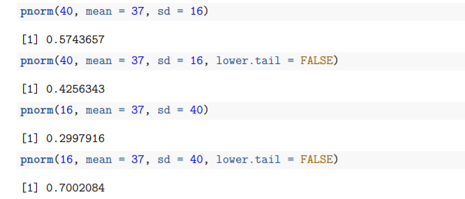 pnorm(40, mean =
37, sd =
16)
[1] 0.5743657
pnorm(40, mean =
37, sd =
16, lower.tail = FALSE)
[1] 0.4256343
pnorm(16, mean =
37, sd
40)
[1] 0.2997916
pnorm(16, mean =
37, sd = 40, lower.tail = FALSE)
[1] 0.7002084
