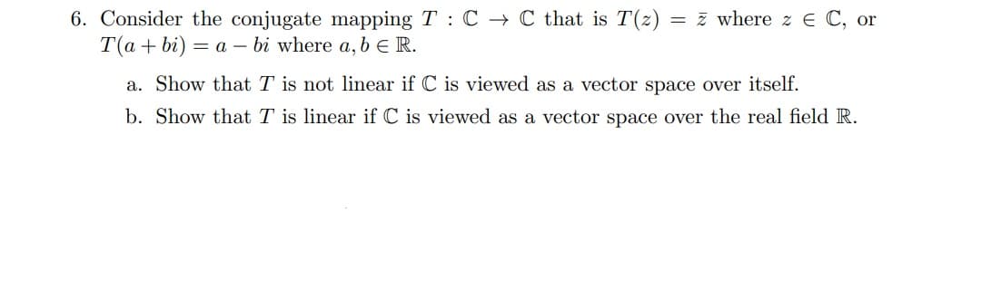 6. Consider the conjugate mapping T : C → C that is T(z)
T(a + bi)
= 7 where z E C, or
= a – bi where a, b e R.
a. Show that T is not linear if C is viewed as a vector space over itself.
b. Show that T is linear if C is viewed as a vector space over the real field R.
