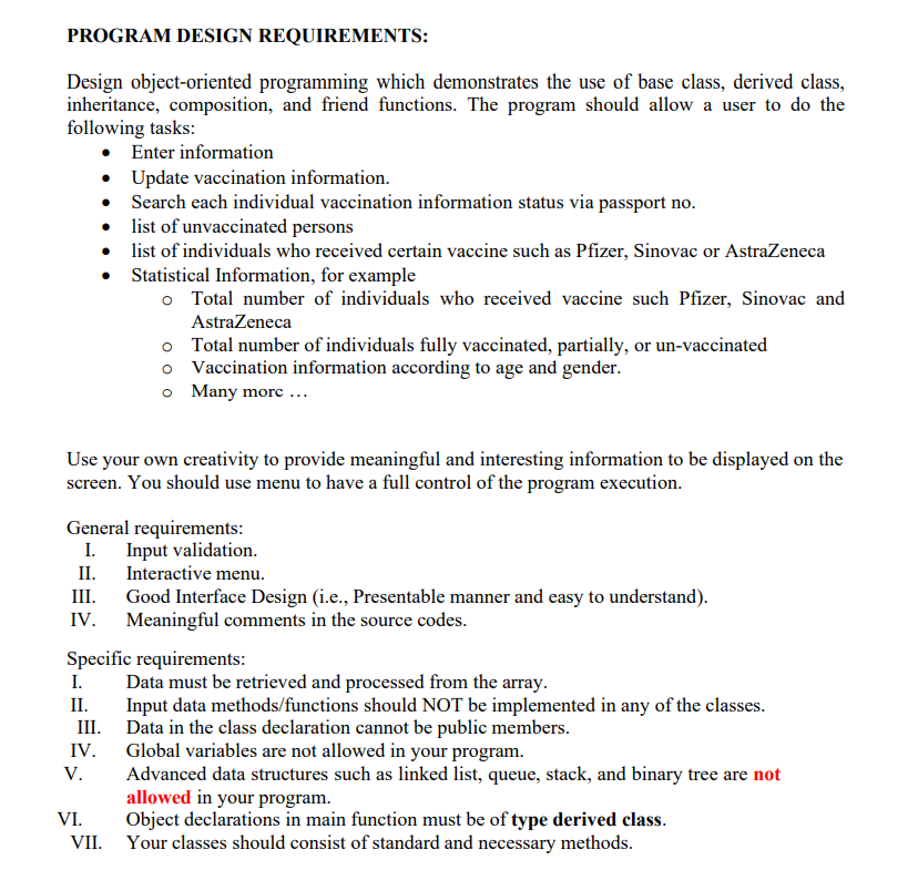 PROGRAM DESIGN REQUIREMENTS:
Design object-oriented programming which demonstrates the use of base class, derived class,
inheritance, composition, and friend functions. The program should allow a user to do the
following tasks:
• Enter information
• Update vaccination information.
• Search each individual vaccination information status via passport no.
list of unvaccinated persons
list of individuals who received certain vaccine such as Pfizer, Sinovac or AstraZeneca
• Statistical Information, for example
o Total number of individuals who received vaccine such Pfizer, Sinovac and
AstraZeneca
o Total number of individuals fully vaccinated, partially, or un-vaccinated
o Vaccination information according to age and gender.
o Many morc ...
Use your own creativity to provide meaningful and interesting information to be displayed on the
screen. You should use menu to have a full control of the program execution.
General requirements:
I. Input validation.
II.
Good Interface Design (i.e., Presentable manner and easy to understand).
IV. Meaningful comments in the source codes.
Interactive menu.
III.
Specific requirements:
I.
Data must be retrieved and processed from the array.
Input data methods/functions should NOT be implemented in any of the classes.
II.
III. Data in the class declaration cannot be public members.
Global variables are not allowed in your program.
Advanced data structures such as linked list, queue, stack, and binary tree are not
allowed in your program.
Object declarations in main function must be of type derived class.
VII. Your classes should consist of standard and necessary methods.
IV.
V.
VI.
