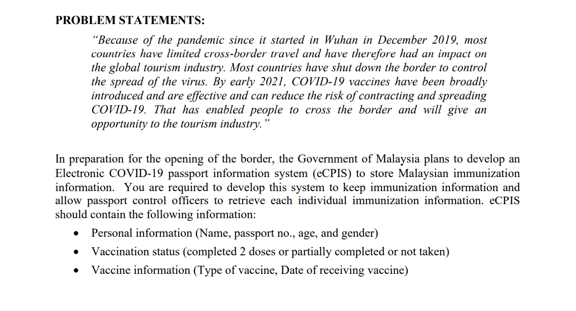 PROBLEM STATEMENTS:
"Because of the pandemic since it started in Wuhan in December 2019, most
countries have limited cross-border travel and have therefore had an impact on
the global tourism industry. Most countries have shut down the border to control
the spread of the virus. By early 2021, COVID-19 vaccines have been broadly
introduced and are effective and can reduce the risk of contracting and spreading
COVID-19. That has enabled people to cross the border and will give an
opportunity to the tourism industry."
In preparation for the opening of the border, the Government of Malaysia plans to develop an
Electronic COVID-19 passport information system (eCPIS) to store Malaysian immunization
information. You are required to develop this system to keep immunization information and
allow passport control officers to retrieve each individual immunization information. ECPIS
should contain the following information:
Personal information (Name, passport no., age, and gender)
Vaccination status (completed 2 doses or partially completed or not taken)
Vaccine information (Type of vaccine, Date of receiving vaccine)
