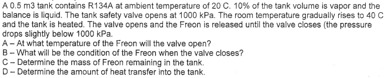 A 0.5 m3 tank contains R134A at ambient temperature of 20 C. 10% of the tank volume is vapor and the
balance is liquid. The tank safety valve opens at 1000 kPa. The room temperature gradually rises to 40 C
and the tank is heated. The valve opens and the Freon is released until the valve closes (the pressure
drops slightly below 1000 kPa.
A - At what temperature of the Freon will the valve open?
B - What will be the condition of the Freon when the valve closes?
C - Determine the mass of Freon remaining in the tank.
D- Determine the amount of heat transfer into the tank.