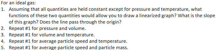 For an ideal gas:
1. Assuming that all quantities are held constant except for pressure and temperature, what
functions of these two quantities would allow you to draw a linearized graph? What is the slope
of this graph? Does the line pass through the origin?
2. Repeat #1 for pressure and volume.
3. Repeat #1 for volume and temperature.
4. Repeat #1 for average particle speed and temperature.
5. Repeat #1 for average particle speed and particle mass.
