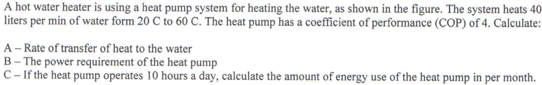 A hot water heater is using a heat pump system for heating the water, as shown in the figure. The system heats 40
liters per min of water form 20 C to 60 C. The heat pump has a coefficient of performance (COP) of 4. Calculate:
A-Rate of transfer of heat to the water
B- The power requirement of the heat pump
C-If the heat pump operates 10 hours a day, calculate the amount of energy use of the heat pump in per month.