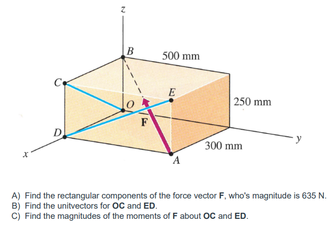 Co
D
N
B
F
500 mm
E
A
250 mm
300 mm
y
A) Find the rectangular components of the force vector F, who's magnitude is 635 N.
B) Find the unitvectors for OC and ED.
C) Find the magnitudes of the moments of F about OC and ED.