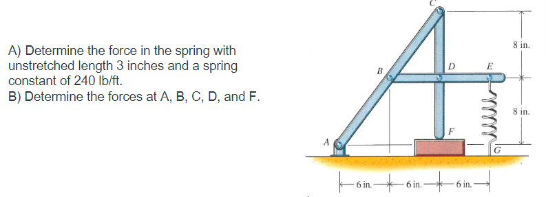 A) Determine the force in the spring with
unstretched length 3 inches and a spring
constant of 240 lb/ft.
B) Determine the forces at A, B, C, D, and F.
A
6 in.
B
6 in.
D
6 in.
E
G
8 in.
8 in.