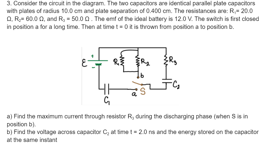 3. Consider the circuit in the diagram. The two capacitors are identical parallel plate capacitors
with plates of radius 10.0 cm and plate separation of 0.400 cm. The resistances are: R,= 20.0
Q, R2= 60.0 Q, and R3 = 50.0 Q . The emf of the ideal battery is 12.0 V. The switch is first closed
in position a for a long time. Then at time t = 0 it is thrown from position a to position b.
a) Find the maximum current through resistor R3 during the discharging phase (when S is in
position b).
b) Find the voltage across capacitor C2 at time t = 2.0 ns and the energy stored on the capacitor
at the same instant

