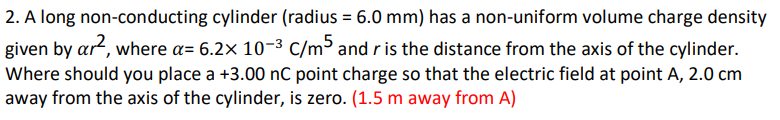 2. A long non-conducting cylinder (radius = 6.0 mm) has a non-uniform volume charge density
given by ar, where a= 6.2x 10-3 C/m³ and r is the distance from the axis of the cylinder.
Where should you place a +3.00 nC point charge so that the electric field at point A, 2.0 cm
away from the axis of the cylinder, is zero. (1.5 m away from A)
