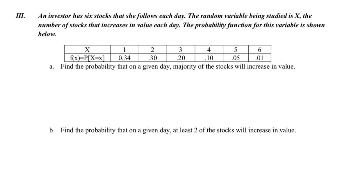 III.
An investor has six stocks that she follows each day. The random variable being studied is X, the
number of stocks that increases in value each day. The probability function for this variable is shown
below.
3
4
5
f(x)=P[X=x]
a. Find the probability that on a given day, majority of the stocks will increase in value.
0.34
.30
.20
.10
.05
.01
b. Find the probability that on a given day, at least 2 of the stocks will increase in value.
