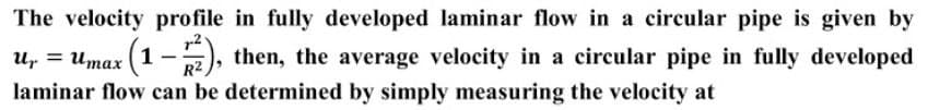 The velocity profile in fully developed laminar flow in a circular pipe is given by
u, = Umax (1 – p2), then, the average velocity in a circular pipe in fully developed
R2
laminar flow can be determined by simply measuring the velocity at
