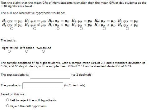 Test the claim that the mean GPA of night students is smaller than the mean GPA of day students at the
0.10 significance level.
The null and alternative hypothesis would be:
Ho: Px = PD Ho:HN = Hp Hạ:Hx = HD He:PN = PD Ho:HN = Hp Ho:PN = PD
H :Py + PD H:N HD H:HN < HD H Py < Pp H,: > Hp H PN > PD
The test is:
right-tailed left-tailed two-tailed
The sample consisted of 50 night students, with a sample mean GPA of 2.1 and a standard deviation of
0.06, and 50 day students, with a sample mean GPA of 2.12 and a standard deviation of 0.03.
The test statistic is:
(to 2 decimals)
The p-value is:
(to 2 decimals)
Based on this we:
OFail to reject the null hypothesis
O Reject the null hypothesis
