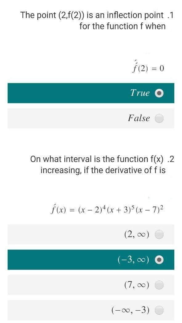 The point (2,f(2)) is an inflection point .1
for the function f when
f2) = 0
True O
False
On what interval is the function f(x) .2
increasing, if the derivative of f is
f(x) = (x – 2)* (x + 3) (x – 7)2
(2, 00)
(-3, 0) O
(7, 00)
(-00, -3)
