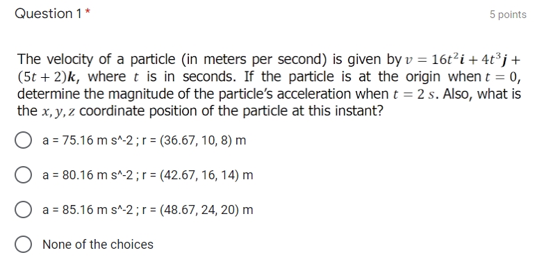 Question 1 *
5 points
The velocity of a particle (in meters per second) is given by v = 16t²i + 4t³ j+
(5t + 2)k, where t is in seconds. If the particle is at the origin when t = 0,
determine the magnitude of the particle's acceleration when t = 2 s. Also, what is
the x, y, z coordinate position of the particle at this instant?
a = 75.16 m s^-2 ;r = (36.67, 10, 8) m
a = 80.16 m s^-2;r = (42.67, 16, 14) m
a = 85.16 m s^-2;r = (48.67, 24, 20) m
None of the choices
