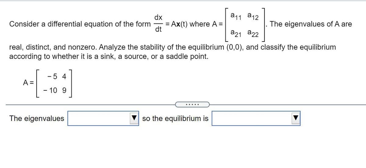 dx
a11 a12
Consider a differential equation of the form
= Ax(t) where A =
dt
The eigenvalues of A are
a21 a22
real, distinct, and nonzero. Analyze the stability of the equilibrium (0,0), and classify the equilibrium
according to whether it is a sink, a source, or a saddle point.
-5 4
A =
- 10 9
.....
The eigenvalues
so the equilibrium is

