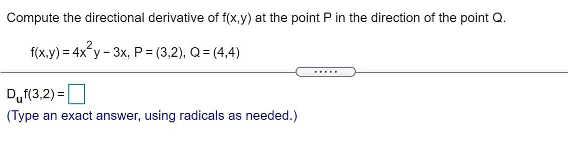 Compute the directional derivative of f(x,y) at the point P in the direction of the point Q.
f(x,y) = 4x y - 3x, P = (3,2), Q= (4,4)
.....
Duf(3,2) =
(Type an exact answer, using radicals as needed.)
