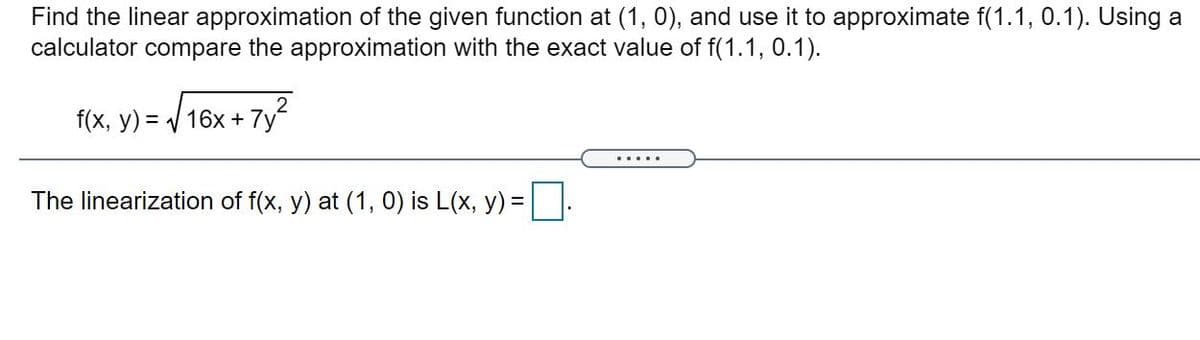 Find the linear approximation of the given function at (1, 0), and use it to approximate f(1.1, 0.1). Using a
calculator compare the approximation with the exact value of f(1.1, 0.1).
2
f(x, y) = / 16x + 7y
The linearization of f(x, y) at (1, 0) is L(x, y) =:
