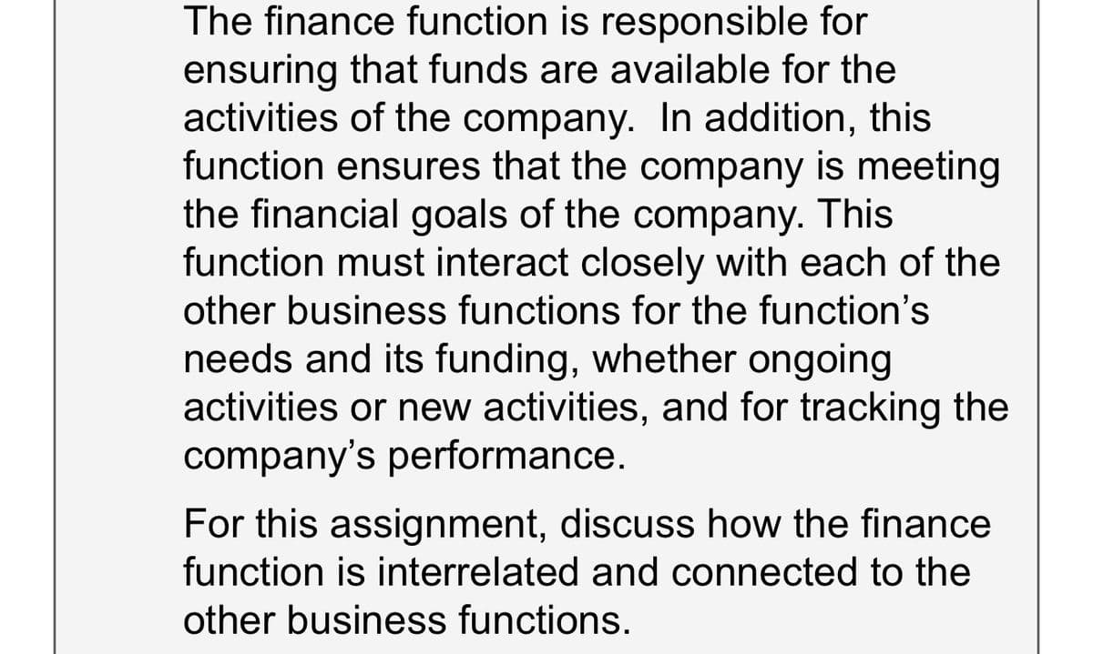 The finance function is responsible for
ensuring that funds are available for the
activities of the company. In addition, this
function ensures that the company is meeting
the financial goals of the company. This
function must interact closely with each of the
other business functions for the function's
needs and its funding, whether ongoing
activities or new activities, and for tracking the
company's performance.
For this assignment, discuss how the finance
function is interrelated and connected to the
other business functions.