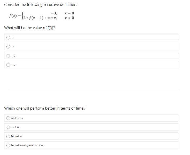 Consider the following recursive definition:
-3,
x = 0
– 1) + x + x,
x>0
What will be the value of f(3)?
3
5
10
- 18
Which one will perform better in terms of time?
While loop
For loop
Recursion
Recursion using memoization
