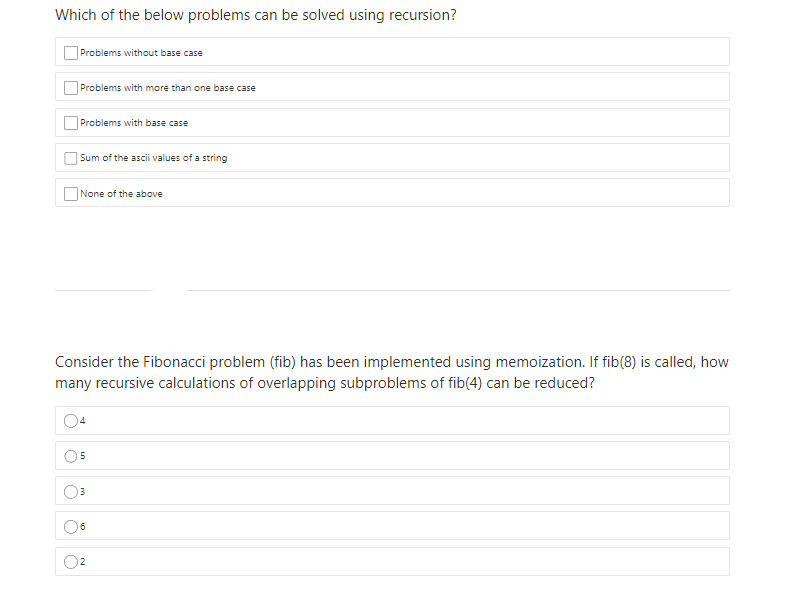Which of the below problems can be solved using recursion?
Problems without base case
Problems with more than one base case
Problems with base case
|Sum of the ascii values of a string
None of the above
Consider the Fibonacci problem (fib) has been implemented using memoization. If fib(8) is called, how
many recursive calculations of overlapping subproblems of fib(4) can be reduced?
6
2
