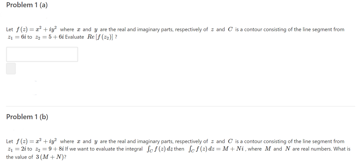 Problem 1 (a)
Let f (z) = x² + iy? where x and y are the real and imaginary parts, respectively of z and C is a contour consisting of the line segment from
21 = 6i to z2 = 5+ 6i Evaluate Re [f (z2)] ?
Problem 1 (b)
Let f (z) = x? + iy? where x and y are the real and imaginary parts, respectively of z and C is a contour consisting of the line segment from
21 = 2i to z2 = 9+ 8i If we want to evaluate the integral Sa f (z) dz then Sa f (z) dz = M + Ni , where M and N are real numbers. What is
the value of 3 (M + N)?
