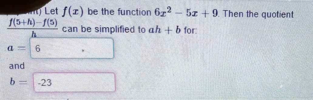 Let f(r) be the function 672
5x +9. Then the quotient
f(5+h) f(5)
can be simplified to ah + b for:
and
-23
