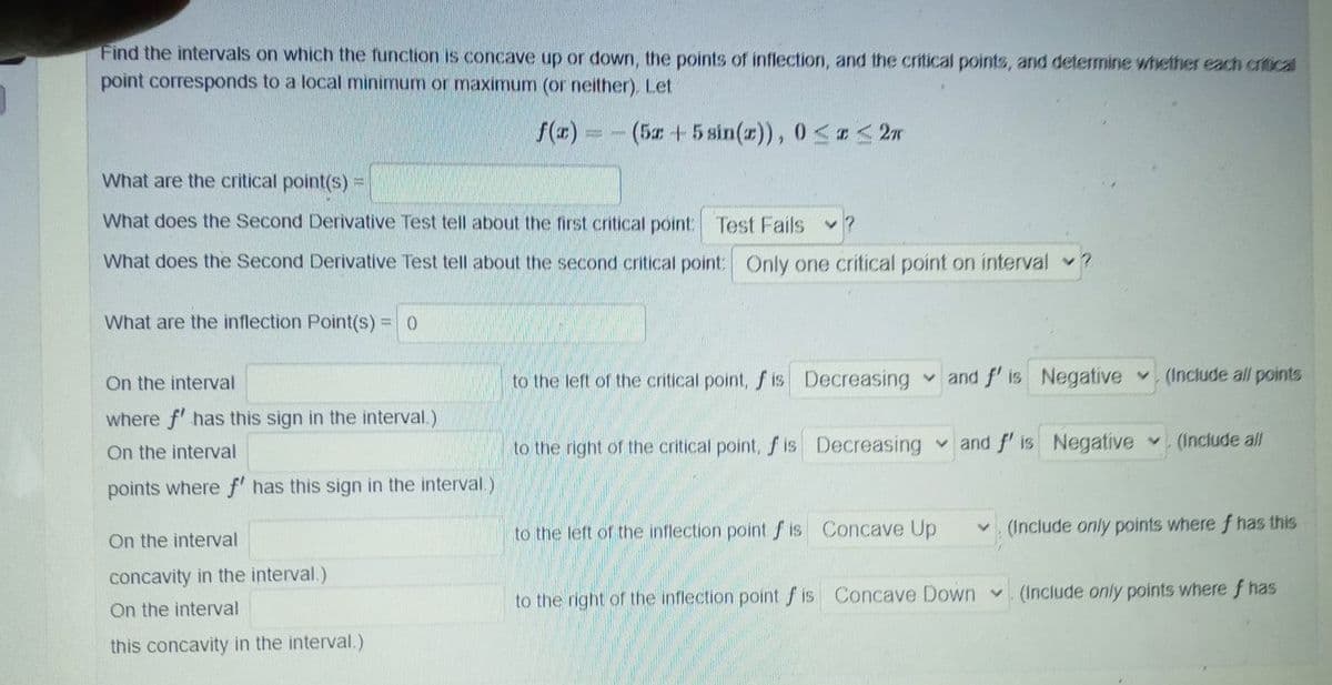 Find the intervals on which the function is concave up or down, the points of inflection, and the critical points, and determine whether each critical
point corresponds to a local minimum or maximum (or neither). Let
f(x) = - (5z +5 sin(x)), 0≤x≤ 2m
What are the critical point(s) =
What does the Second Derivative Test tell about the first critical point: Test Fails V
What does the Second Derivative Test tell about the second critical point: Only one critical point on interval ?
What are the inflection Point(s) = 0
On the interval
to the left of the critical point, f is Decreasing and f' is Negative (Include all points
where f' has this sign in the interval.)
On the interval
to the right of the critical point, f is Decreasing
and f' is Negative (Include all
points where f' has this sign in the interval.)
V
to the left of the inflection point f is Concave Up
On the interval
(Include only points where f has this
concavity in the interval.)
On the interval
to the right of the inflection point f is Concave Down (Include only points where f has
this concavity in the interval.)