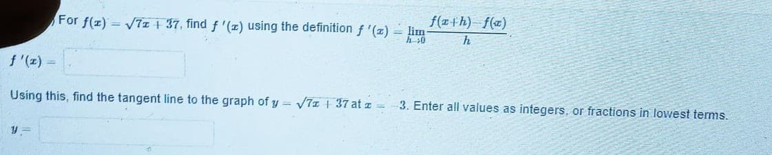 f(ath) f(x)
For f(z) = V7z + 37, find f '(z) using the definition f '(z) = lim
h 30
f '(z) =
Using this, find the tangent line to the graph of y = 7z 37 at z =
3. Enter all values as integers, or fractions in lowest terms.
