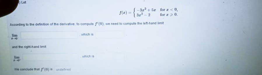 Let
S(z) = {-3z? + 5z for z <0,
3z2-2
for z > 0.
According to the definition of the derivative, to compute f'(0), we need to compute the left-hand limit
lim
which is
and the right-hand limit
lim
which is
We conclude that f'(0) is undefined
