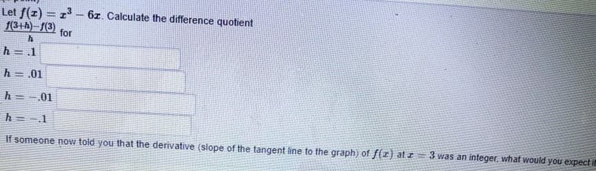 Let f(z) = z3 – 6z. Calculate the difference quotient
f(3+h)– f(3)
-
for
h = 1
h = .01
h = -01
h = 1
If someone now told you that the derivative (slope of the tangent line to the graph) of f(r) at a
3 was an integer, what would you expect if
