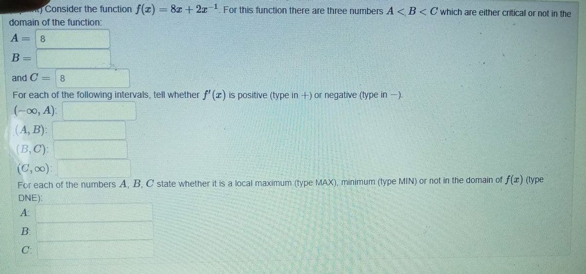 ..) Consider the function f(x) = 8x + 2x For this function there are three numbers A<B< C which are either critical or not in the
domain of the function:
A = 8
B =
and C = 8
For each of the following intervals, tell whether f'(x) is positive (type in +) or negative (type in-).
(-∞, A):
(A, B):
(B,C):
(C, ∞):
For each of the numbers A, B, C state whether it is a local maximum (type MAX), minimum (type MIN) or not in the domain of f(x) (type
DNE):
A:
B.