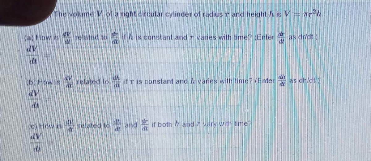 The volume V of a nght circular cylinder of radius r and height h is V= 7Th.
(a) How is
related to
dr
if h is constant and r varies with time? (Enter as dr/dt.)
dr
dt
dt
(b) How is
th
related to
if r is constant and h varies with time? (Enter as dh/dt.)
dh
(c) How is
related to
dh
dt
and
if both and r vary with time?
