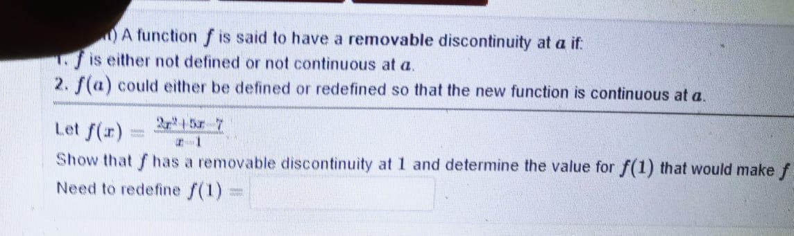 A function f is said to have a removable discontinuity at a if:
is either not defined or not continuous at a.
2. f(a) could either be defined or redefined so that the new function is continuous at a.
Let f(r)
Show that f has a removable discontinuity at 1 and determine the value for f(1) that would make f
Need to redefine f(1)
