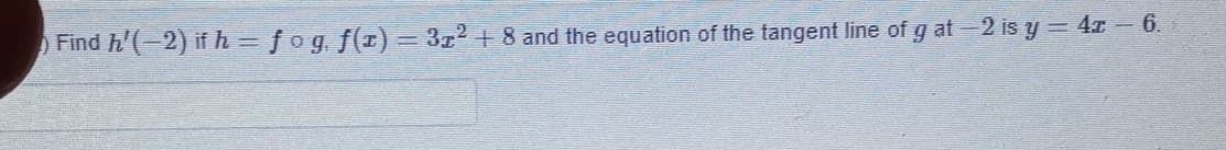 Find h'(-2) if h=fog, f(z) = 3z2 + 8 and the equation of the tangent line of g at-2 is y= 4x- 6.
