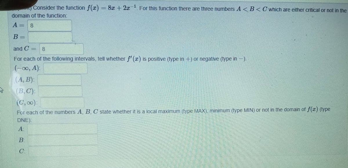 1
Consider the function f(x) = 8x + 2x
For this function there are three numbers A< B < C which are either critical or not in the
domain of the function:
A =
8
B=
and C 8
For each of the following intervals, tell whether f'(x) is positive (type in +) or negative (type in-).
(-∞, A):
(A, B):
(B, C):
(C,00):
For each of the numbers A, B, C state whether it is a local maximum (type MAX), minimum (type MIN) or not in the domain of f(x) (type
DNE):
A:
B:
C: